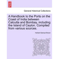 A Handbook to the Ports on the Coast of India Between Calcutta and Bombay, Including the Island of Ceylon. Compiled from Various Sources.