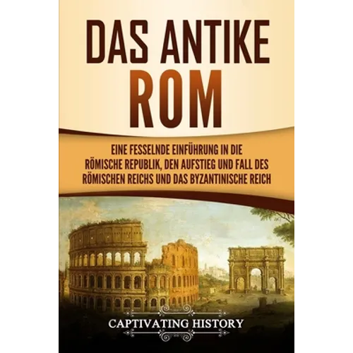 Das antike Rom: Eine fesselnde Einführung in die römische Republik, den Aufstieg und Fall des Römischen Reichs und das Byzantinische Reich