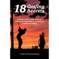 18 Golfing Secrets: Strategies, Tips, Drills and Philosophies To Shoot Lower Scores