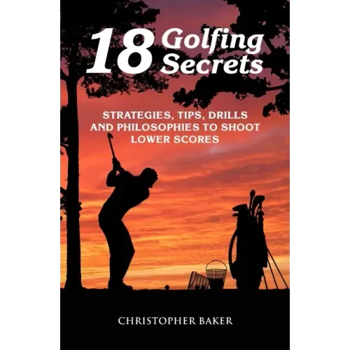 18 Golfing Secrets: Strategies, Tips, Drills and Philosophies To Shoot Lower Scores