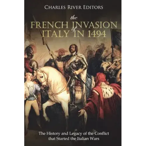 The French Invasion of Italy in 1494: The History and Legacy of the Conflict that Started the Italian Wars