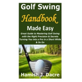Golf Swing Handbook Made Easy: Great Guide to Mastering Golf Swing with the Right Precision & Secrets Turning You into a Pro in a Short While & So On