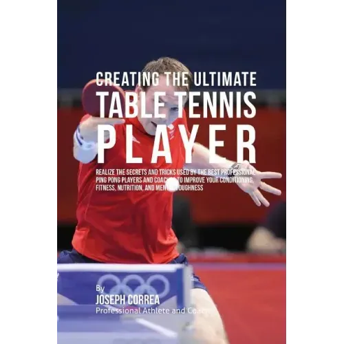 Creating the Ultimate Table Tennis Player: Realize the Secrets and Tricks Used by the Best Professional Ping Pong Players and Coaches to Improve Your