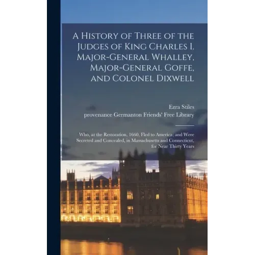 A History of Three of the Judges of King Charles I. Major-General Whalley, Major-General Goffe, and Colonel Dixwell: Who, at the Restoration, 1660, Fl