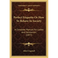 Perfect Etiquette Or How To Behave In Society: A Complete Manual For Ladies And Gentlemen (1877)