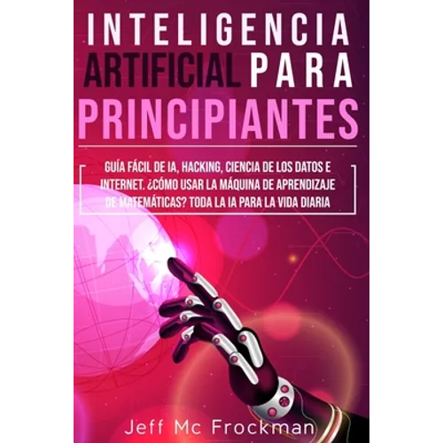 Inteligencia Artificial Para Principiantes: Guía Fácil De IA, Hacking, Ciencia De Los Datos E Internet. ¿Cómo Usar La Máquina De Aprendizaje De Matemá