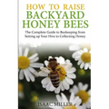 How to Raise Backyard Honey Bees: The Complete Guide to Beekeeping from Setting up Your Hive to Collecting Honey