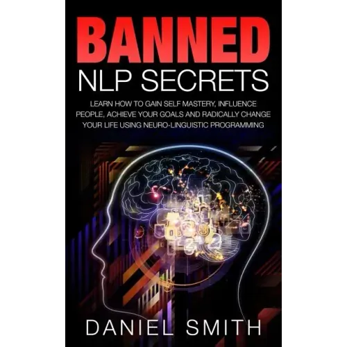 Banned NLP Secrets: Learn How To Gain Self Mastery, Influence People, Achieve Your Goals And Radically Change Your Life Using Neuro-Lingui