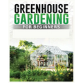 Greenhouse Gardening for Beginners: A Comprehensive Guide to Building and Maintaining Your Own Greenhouse Garden