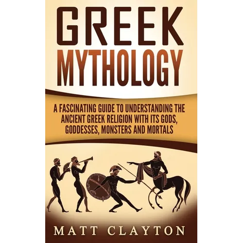 Greek Mythology: A Fascinating Guide to Understanding the Ancient Greek Religion with Its Gods, Goddesses, Monsters and Mortals