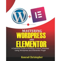 Mastering WordPress And Elementor: A Definitive Guide to Building Custom Websites Using WordPress and Elementor Plugin