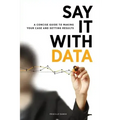 Say It with Data: A Concise Guide to Making Your Case and Getting Results