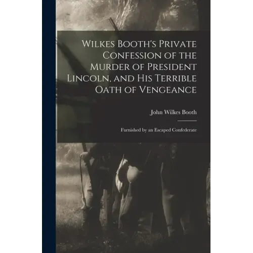 Wilkes Booth's Private Confession of the Murder of President Lincoln, and His Terrible Oath of Vengeance: Furnished by an Escaped Confederate