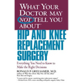 What Your Doctor May Not Tell You about Hip and Knee Replacement Surgery: Everything You Need to Know to Make the Right Decisions