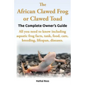The African Clawed Frog or Clawed Toad. the Complete Owner's Guide. All You Need to Know Including Aquatic Frog Facts, Tank, Food, Care, Breeding, Lif