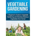 Vegetable Gardening: A beginner's guide to vegetable gardening and growing delicious vegetables from home!