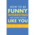 How to Be Funny, Interesting, and Make People Like You: Learn How to Make Friends