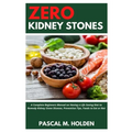 Zero Kidney Stones: A Complete Beginners Manual on Having a Life Saving Diet to Remedy Kidney Stone Disease, Prevention Tips, Foods to Eat or Not