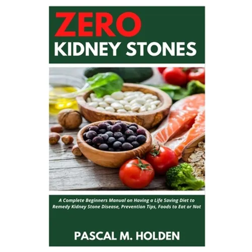 Zero Kidney Stones: A Complete Beginners Manual on Having a Life Saving Diet to Remedy Kidney Stone Disease, Prevention Tips, Foods to Eat or Not