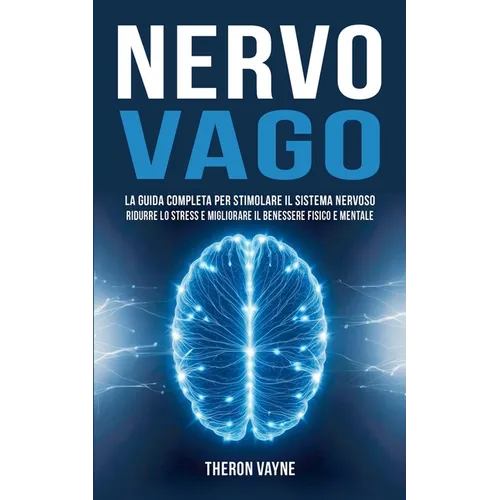 Nervo Vago: La Guida Completa per Stimolare il Sistema Nervoso, Ridurre lo Stress e Migliorare il Benessere Fisico e Mentale