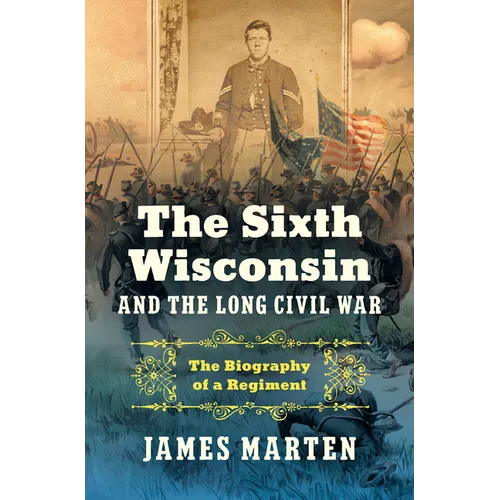 The Sixth Wisconsin and the Long Civil War: The Biography of a Regiment