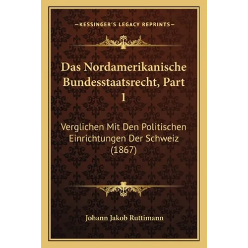 Das Nordamerikanische Bundesstaatsrecht, Part 1: Verglichen Mit Den Politischen Einrichtungen Der Schweiz (1867)