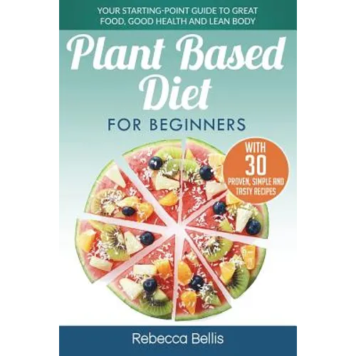 Plant Based Diet for Beginners: Your Starting-Point Guide to Great Food, Good Health and Lean Body; With 30 Proven, Simple and Tasty Recipes