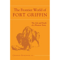 The Frontier World of Fort Griffin: The Life and Death of a Western Town Volume 18