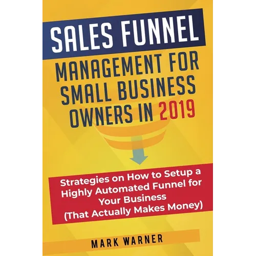 Sales Funnel Management for Small Business Owners in 2019: Strategies on How to Setup a Highly Automated Funnel for Your Business (That Actually Makes