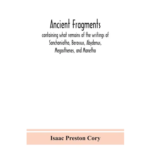 Ancient Fragments, Containing What Remains Of The Writings Of Sanchoniatho, Berossus, Abydenus, Megasthenes, And Manetho: Also The Hermetic Creed, The
