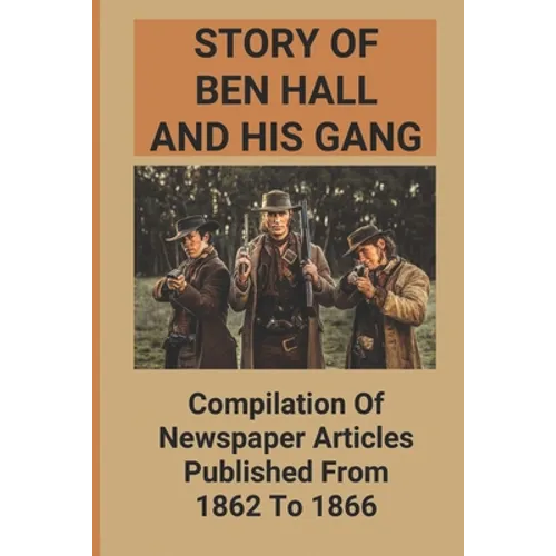 Story Of Ben Hall And His Gang: Compilation Of Newspaper Articles Published From 1862 To 1866
