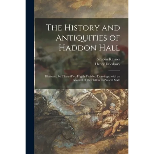 The History and Antiquities of Haddon Hall: Illustrated by Thirty-two Highly Finished Drawings: With an Account of the Hall in Its Present State
