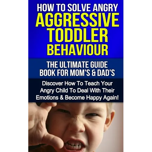 How To Solve Angry Aggressive Toddler Behaviour, The Ultimate Guide For Mom's & Dad's: Discover How To Teach Your Angry Child To Deal With Their Emoti