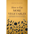 How to Eat More Vegetables: A Concise Guide to Help You Eat and Enjoy the Most Important Food for a Fulfilling Life