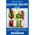 The Ultimate Juicing Recipe Book: An Essential Step By Step Guide With Yummy, Nourishing And Easy-To-Follow Juice And Smoothies Recipes To Achieve Las