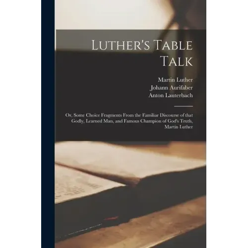 Luther's Table Talk: or, Some Choice Fragments From the Familiar Discourse of That Godly, Learned Man, and Famous Champion of God's Truth, Martin Luth