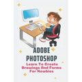 Adobe Photoshop: Learn To Create Drawings And Forms For Newbies: Photoshop Elements Guide For Beginners