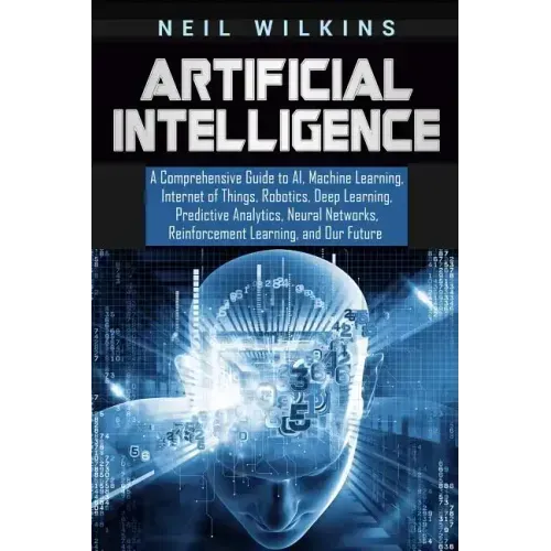 Artificial Intelligence: A Comprehensive Guide to AI, Machine Learning, Internet of Things, Robotics, Deep Learning, Predictive Analytics, Neur
