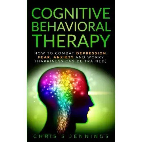 Cognitive Behavioral Therapy: How to Combat Depression, Fear, Anxiety and Worry (Happiness can be trained)