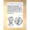 An Essay on the Comparative Advantages of Vertical and Horizontal Wind-Mills: Containing a Description of an Horizontal Wind-Mill and Water-Mill, Upon