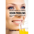 48 Juice Recipes to Correct Vision Problems: Natures Solution to the Loss of Vision and Eye Sight Problems