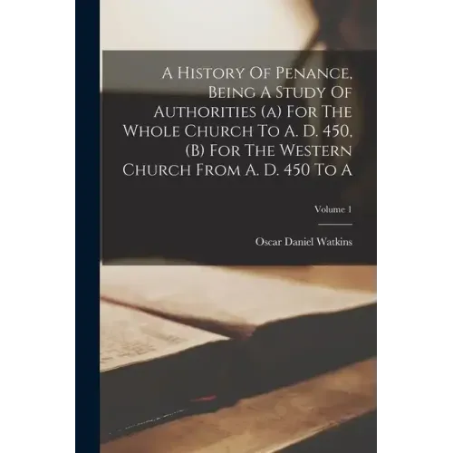 A History Of Penance, Being A Study Of Authorities (a) For The Whole Church To A. D. 450, (b) For The Western Church From A. D. 450 To A; Volume 1