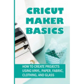 Cricut Maker Basics: How To Create Projects Using Vinyl, Paper, Fabric, Clothing, And Glass: How To Use Design Space