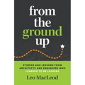 From the Ground Up: Stories and Lessons from Architects and Engineers Who Learned to Be Leaders