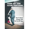 Figure Out Your Future Profession: How To Choose A Career Path That You Will Enjoy: Choosing A Career Path