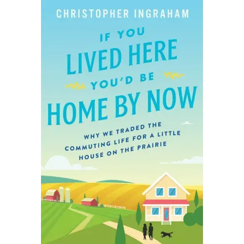 If You Lived Here You'd Be Home by Now: Why We Traded the Commuting Life for a Little House on the Prairie