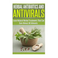 Herbal Antibiotics and Antivirals: Learn Natural Herbal Treatments That Can Cure Almost All Ailments Today
