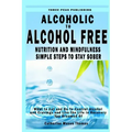 Alcoholic to Alcohol Free - Nutrition and Mindfulness Steps to Stay Sober: What To Eat To Control Alcohol and Cravings and Help You Live The Life You