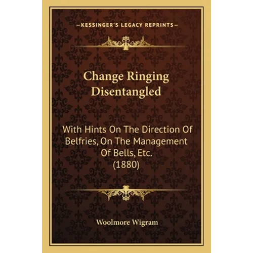 Change Ringing Disentangled: With Hints On The Direction Of Belfries, On The Management Of Bells, Etc. (1880)