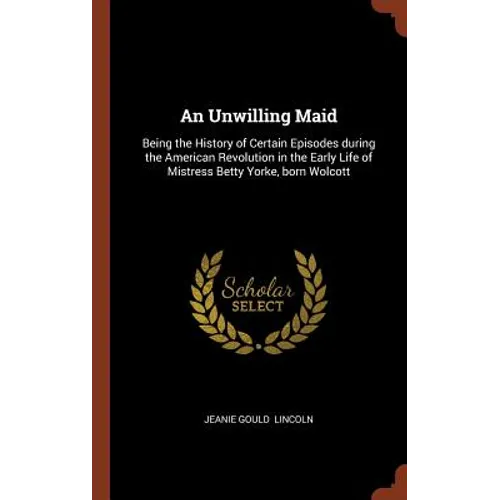 An Unwilling Maid: Being the History of Certain Episodes during the American Revolution in the Early Life of Mistress Betty Yorke, born Wolcott